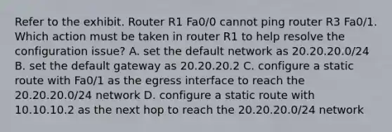 Refer to the exhibit. Router R1 Fa0/0 cannot ping router R3 Fa0/1. Which action must be taken in router R1 to help resolve the configuration issue? A. set the default network as 20.20.20.0/24 B. set the default gateway as 20.20.20.2 C. configure a static route with Fa0/1 as the egress interface to reach the 20.20.20.0/24 network D. configure a static route with 10.10.10.2 as the next hop to reach the 20.20.20.0/24 network