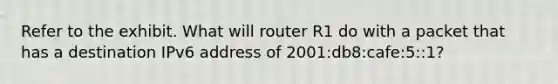 Refer to the exhibit. What will router R1 do with a packet that has a destination IPv6 address of 2001:db8:cafe:5::1?