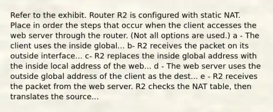 Refer to the exhibit. Router R2 is configured with static NAT. Place in order the steps that occur when the client accesses the web server through the router. (Not all options are used.) a - The client uses the inside global... b- R2 receives the packet on its outside interface... c- R2 replaces the inside global address with the inside local address of the web... d - The web server uses the outside global address of the client as the dest... e - R2 receives the packet from the web server. R2 checks the NAT table, then translates the source...