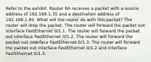 Refer to the exhibit. Router RA receives a packet with a source address of 192.168.1.35 and a destination address of 192.168.1.85. What will the router do with this packet? The router will drop the packet. The router will forward the packet out interface FastEthernet 0/1.1. The router will forward the packet out interface FastEthernet 0/1.2. The router will forward the packet out interface FastEthernet 0/1.3. The router will forward the packet out interface FastEthernet 0/1.2 and interface FastEthernet 0/1.3.