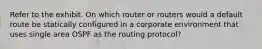 Refer to the exhibit. On which router or routers would a default route be statically configured in a corporate environment that uses single area OSPF as the routing protocol?