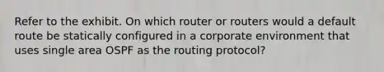 Refer to the exhibit. On which router or routers would a default route be statically configured in a corporate environment that uses single area OSPF as the routing protocol?