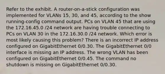 Refer to the exhibit. A router-on-a-stick configuration was implemented for VLANs 15, 30, and 45, according to the show running-config command output. PCs on VLAN 45 that are using the 172.16.45.0 /24 network are having trouble connecting to PCs on VLAN 30 in the 172.16.30.0 /24 network. Which error is most likely causing this problem? There is an incorrect IP address configured on GigabitEthernet 0/0.30. The GigabitEthernet 0/0 interface is missing an IP address. The wrong VLAN has been configured on GigabitEthernet 0/0.45. The command no shutdown is missing on GigabitEthernet 0/0.30.