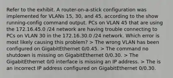 Refer to the exhibit. A router-on-a-stick configuration was implemented for VLANs 15, 30, and 45, according to the show running-config command output. PCs on VLAN 45 that are using the 172.16.45.0 /24 network are having trouble connecting to PCs on VLAN 30 in the 172.16.30.0 /24 network. Which error is most likely causing this problem?​ > The wrong VLAN has been configured on GigabitEthernet 0/0.45. > The command no shutdown is missing on GigabitEthernet 0/0.30. > The GigabitEthernet 0/0 interface is missing an IP address. > The is an incorrect IP address configured on GigabitEthernet 0/0.30.