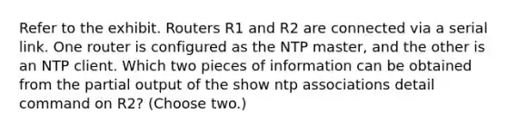 Refer to the exhibit. Routers R1 and R2 are connected via a serial link. One router is configured as the NTP master, and the other is an NTP client. Which two pieces of information can be obtained from the partial output of the show ntp associations detail command on R2? (Choose two.)