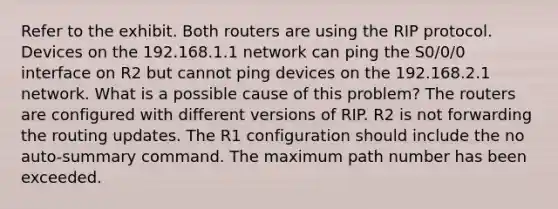 Refer to the exhibit. Both routers are using the RIP protocol. Devices on the 192.168.1.1 network can ping the S0/0/0 interface on R2 but cannot ping devices on the 192.168.2.1 network. What is a possible cause of this problem? The routers are configured with different versions of RIP. R2 is not forwarding the routing updates. The R1 configuration should include the no auto-summary command. The maximum path number has been exceeded.