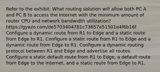 Refer to the exhibit. What routing solution will allow both PC A and PC B to access the Internet with the minimum amount of router CPU and network bandwidth utilization? https://gyazo.com/de5703404781c73657e51501e4f6b16f Configure a dynamic route from R1 to Edge and a static route from Edge to R1. Configure a static route from R1 to Edge and a dynamic route from Edge to R1. Configure a dynamic routing protocol between R1 and Edge and advertise all routes. Configure a static default route from R1 to Edge, a default route from Edge to the Internet, and a static route from Edge to R1.