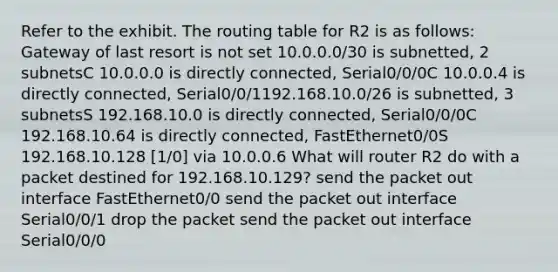 Refer to the exhibit. The routing table for R2 is as follows: Gateway of last resort is not set 10.0.0.0/30 is subnetted, 2 subnetsC 10.0.0.0 is directly connected, Serial0/0/0C 10.0.0.4 is directly connected, Serial0/0/1192.168.10.0/26 is subnetted, 3 subnetsS 192.168.10.0 is directly connected, Serial0/0/0C 192.168.10.64 is directly connected, FastEthernet0/0S 192.168.10.128 [1/0] via 10.0.0.6 What will router R2 do with a packet destined for 192.168.10.129? send the packet out interface FastEthernet0/0 send the packet out interface Serial0/0/1 drop the packet send the packet out interface Serial0/0/0