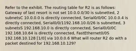 Refer to the exhibit. The routing table for R2 is as follows: Gateway of last resort is not set 10.0.0.0/30 is subnetted, 2 subnetsC 10.0.0.0 is directly connected, Serial0/0/0C 10.0.0.4 is directly connected, Serial0/0/1192.168.10.0/26 is subnetted, 3 subnetsS 192.168.10.0 is directly connected, Serial0/0/0C 192.168.10.64 is directly connected, FastEthernet0/0S 192.168.10.128 [1/0] via 10.0.0.6 What will router R2 do with a packet destined for 192.168.10.129?