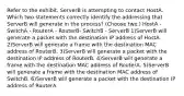 Refer to the exhibit. ServerB is attempting to contact HostA. Which two statements correctly identify the addressing that ServerB will generate in the process? (Choose two.) HostA - SwitchA - RouterA - RouterB- SwitchB - ServerB 1)ServerB will generate a packet with the destination IP address of HostA. 2)ServerB will generate a frame with the destination MAC address of RouterB. 3)ServerB will generate a packet with the destination IP address of RouterB. 4)ServerB will generate a frame with the destination MAC address of RouterA. 5)ServerB will generate a frame with the destination MAC address of SwitchB. 6)ServerB will generate a packet with the destination IP address of RouterA.