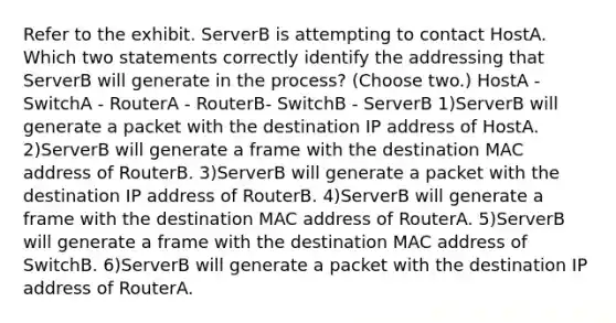 Refer to the exhibit. ServerB is attempting to contact HostA. Which two statements correctly identify the addressing that ServerB will generate in the process? (Choose two.) HostA - SwitchA - RouterA - RouterB- SwitchB - ServerB 1)ServerB will generate a packet with the destination IP address of HostA. 2)ServerB will generate a frame with the destination MAC address of RouterB. 3)ServerB will generate a packet with the destination IP address of RouterB. 4)ServerB will generate a frame with the destination MAC address of RouterA. 5)ServerB will generate a frame with the destination MAC address of SwitchB. 6)ServerB will generate a packet with the destination IP address of RouterA.