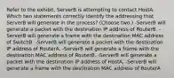 Refer to the exhibit. ServerB is attempting to contact HostA. Which two statements correctly identify the addressing that ServerB will generate in the process? (Choose two.) -ServerB will generate a packet with the destination IP address of RouterB. -ServerB will generate a frame with the destination MAC address of SwitchB. -ServerB will generate a packet with the destination IP address of RouterA. -ServerB will generate a frame with the destination MAC address of RouterB. -ServerB will generate a packet with the destination IP address of HostA. -ServerB will generate a frame with the destination MAC address of RouterA