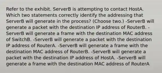 Refer to the exhibit. ServerB is attempting to contact HostA. Which two statements correctly identify the addressing that ServerB will generate in the process? (Choose two.) -ServerB will generate a packet with the destination IP address of RouterB. -ServerB will generate a frame with the destination MAC address of SwitchB. -ServerB will generate a packet with the destination IP address of RouterA. -ServerB will generate a frame with the destination MAC address of RouterB. -ServerB will generate a packet with the destination IP address of HostA. -ServerB will generate a frame with the destination MAC address of RouterA