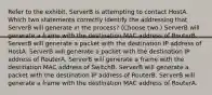 Refer to the exhibit. ServerB is attempting to contact HostA. Which two statements correctly identify the addressing that ServerB will generate in the process? (Choose two.) ServerB will generate a frame with the destination MAC address of RouterB. ServerB will generate a packet with the destination IP address of HostA. ServerB will generate a packet with the destination IP address of RouterA. ServerB will generate a frame with the destination MAC address of SwitchB. ServerB will generate a packet with the destination IP address of RouterB. ServerB will generate a frame with the destination MAC address of RouterA.