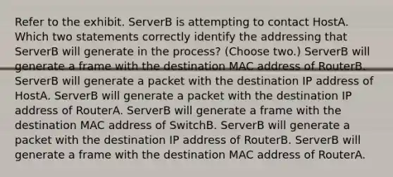 Refer to the exhibit. ServerB is attempting to contact HostA. Which two statements correctly identify the addressing that ServerB will generate in the process? (Choose two.) ServerB will generate a frame with the destination MAC address of RouterB. ServerB will generate a packet with the destination IP address of HostA. ServerB will generate a packet with the destination IP address of RouterA. ServerB will generate a frame with the destination MAC address of SwitchB. ServerB will generate a packet with the destination IP address of RouterB. ServerB will generate a frame with the destination MAC address of RouterA.