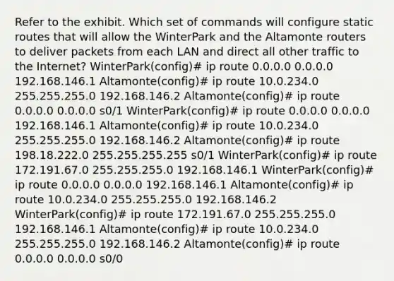 Refer to the exhibit. Which set of commands will configure static routes that will allow the WinterPark and the Altamonte routers to deliver packets from each LAN and direct all other traffic to the Internet? WinterPark(config)# ip route 0.0.0.0 0.0.0.0 192.168.146.1 Altamonte(config)# ip route 10.0.234.0 255.255.255.0 192.168.146.2 Altamonte(config)# ip route 0.0.0.0 0.0.0.0 s0/1 WinterPark(config)# ip route 0.0.0.0 0.0.0.0 192.168.146.1 Altamonte(config)# ip route 10.0.234.0 255.255.255.0 192.168.146.2 Altamonte(config)# ip route 198.18.222.0 255.255.255.255 s0/1 WinterPark(config)# ip route 172.191.67.0 255.255.255.0 192.168.146.1 WinterPark(config)# ip route 0.0.0.0 0.0.0.0 192.168.146.1 Altamonte(config)# ip route 10.0.234.0 255.255.255.0 192.168.146.2 WinterPark(config)# ip route 172.191.67.0 255.255.255.0 192.168.146.1 Altamonte(config)# ip route 10.0.234.0 255.255.255.0 192.168.146.2 Altamonte(config)# ip route 0.0.0.0 0.0.0.0 s0/0