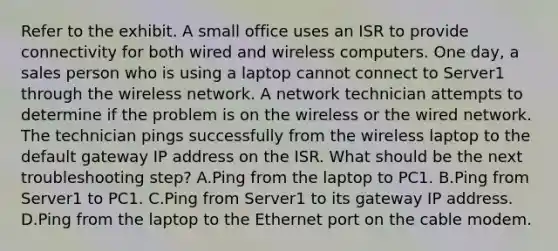 Refer to the exhibit. A small office uses an ISR to provide connectivity for both wired and wireless computers. One day, a sales person who is using a laptop cannot connect to Server1 through the wireless network. A network technician attempts to determine if the problem is on the wireless or the wired network. The technician pings successfully from the wireless laptop to the default gateway IP address on the ISR. What should be the next troubleshooting step? A.Ping from the laptop to PC1. B.Ping from Server1 to PC1. C.Ping from Server1 to its gateway IP address. D.Ping from the laptop to the Ethernet port on the cable modem.