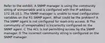 Refer to the exhibit. A SNMP manager is using the community string of snmpenable and is configured with the IP address 172.16.10.1. The SNMP manager is unable to read configuration variables on the R1 SNMP agent. What could be the problem? A The SNMP agent is not configured for read-only access. B The community of snmpenable2 is incorrectly configured on the SNMP agent. C The ACL is not permitting access by the SNMP manager. D The incorrect community string is configured on the SNMP manager.