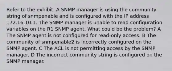 Refer to the exhibit. A SNMP manager is using the community string of snmpenable and is configured with the IP address 172.16.10.1. The SNMP manager is unable to read configuration variables on the R1 SNMP agent. What could be the problem? A The SNMP agent is not configured for read-only access. B The community of snmpenable2 is incorrectly configured on the SNMP agent. C The ACL is not permitting access by the SNMP manager. D The incorrect community string is configured on the SNMP manager.