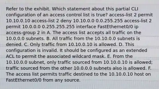 Refer to the exhibit. Which statement about this partial CLI configuration of an access control list is true? access-list 2 permit 10.10.0.10 access-list 2 deny 10.10.0.0 0.0.255.255 access-list 2 permit 10.0.0.0 0.255.255.255 interface FastEthernet0/0 ip access-group 2 in A. The access list accepts all traffic on the 10.0.0.0 subnets. B. All traffic from the 10.10.0.0 subnets is denied. C. Only traffic from 10.10.0.10 is allowed. D. This configuration is invalid. It should be configured as an extended ACL to permit the associated wildcard mask. E. From the 10.10.0.0 subnet, only traffic sourced from 10.10.0.10 is allowed; traffic sourced from the other 10.0.0.0 subnets also is allowed. F. The access list permits traffic destined to the 10.10.0.10 host on FastEthernet0/0 from any source.