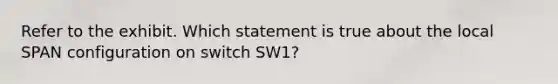 Refer to the exhibit. Which statement is true about the local SPAN configuration on switch SW1?