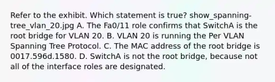 Refer to the exhibit. Which statement is true? show_spanning-tree_vlan_20.jpg A. The Fa0/11 role confirms that SwitchA is the root bridge for VLAN 20. B. VLAN 20 is running the Per VLAN Spanning Tree Protocol. C. The MAC address of the root bridge is 0017.596d.1580. D. SwitchA is not the root bridge, because not all of the interface roles are designated.