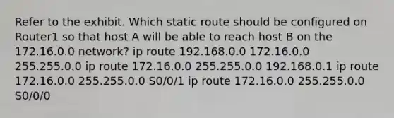 Refer to the exhibit. Which static route should be configured on Router1 so that host A will be able to reach host B on the 172.16.0.0 network? ip route 192.168.0.0 172.16.0.0 255.255.0.0 ip route 172.16.0.0 255.255.0.0 192.168.0.1 ip route 172.16.0.0 255.255.0.0 S0/0/1 ip route 172.16.0.0 255.255.0.0 S0/0/0