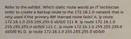 Refer to the exhibit. Which static route would an IT technician enter to create a backup route to the 172.16.1.0 network that is only used if the primary RIP learned route fails? A. ip route 172.16.1.0 255.255.255.0 s0/0/0 111 B. ip route 172.16.1.0 255.255.255.0 s0/0/0 121 C. ip route 172.16.1.0 255.255.255.0 s0/0/0 91 D. ip route 172.16.1.0 255.255.255.0 s0/0/0