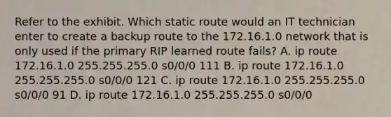 Refer to the exhibit. Which static route would an IT technician enter to create a backup route to the 172.16.1.0 network that is only used if the primary RIP learned route fails? A. ip route 172.16.1.0 255.255.255.0 s0/0/0 111 B. ip route 172.16.1.0 255.255.255.0 s0/0/0 121 C. ip route 172.16.1.0 255.255.255.0 s0/0/0 91 D. ip route 172.16.1.0 255.255.255.0 s0/0/0