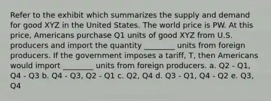 Refer to the exhibit which summarizes the supply and demand for good XYZ in the United States. The world price is PW. At this price, Americans purchase Q1 units of good XYZ from U.S. producers and import the quantity ________ units from foreign producers. If the government imposes a tariff, T, then Americans would import ________ units from foreign producers. a. Q2 - Q1, Q4 - Q3 b. Q4 - Q3, Q2 - Q1 c. Q2, Q4 d. Q3 - Q1, Q4 - Q2 e. Q3, Q4