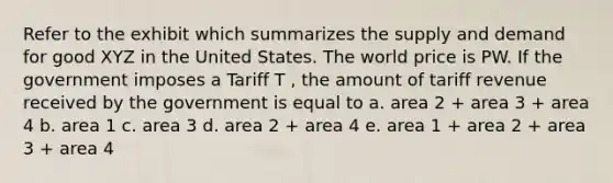 Refer to the exhibit which summarizes the supply and demand for good XYZ in the United States. The world price is PW. If the government imposes a Tariff T , the amount of tariff revenue received by the government is equal to a. area 2 + area 3 + area 4 b. area 1 c. area 3 d. area 2 + area 4 e. area 1 + area 2 + area 3 + area 4