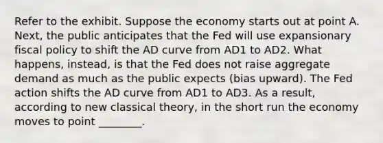 Refer to the exhibit. Suppose the economy starts out at point A. Next, the public anticipates that the Fed will use expansionary <a href='https://www.questionai.com/knowledge/kPTgdbKdvz-fiscal-policy' class='anchor-knowledge'>fiscal policy</a> to shift the AD curve from AD1 to AD2. What happens, instead, is that the Fed does not raise aggregate demand as much as the public expects (bias upward). The Fed action shifts the AD curve from AD1 to AD3. As a result, according to new classical theory, in the short run the economy moves to point ________.