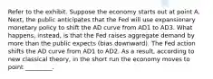 Refer to the exhibit. Suppose the economy starts out at point A. Next, the public anticipates that the Fed will use expansionary monetary policy to shift the AD curve from AD1 to AD3. What happens, instead, is that the Fed raises aggregate demand by more than the public expects (bias downward). The Fed action shifts the AD curve from AD1 to AD2. As a result, according to new classical theory, in the short run the economy moves to point _________.