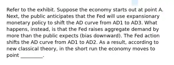 Refer to the exhibit. Suppose the economy starts out at point A. Next, the public anticipates that the Fed will use expansionary monetary policy to shift the AD curve from AD1 to AD3. What happens, instead, is that the Fed raises aggregate demand by more than the public expects (bias downward). The Fed action shifts the AD curve from AD1 to AD2. As a result, according to new classical theory, in the short run the economy moves to point _________.