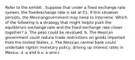 Refer to the exhibit . Suppose that under a fixed exchange rate system, the fixedexchange rate is set at E1. If this situation persists, the Mexicangovernment may need to intervene. Which of the following is a strategy that might helpto push the equilibrium exchange rate and the fixed exchange rate closer together? a. The peso could be revalued. b. The Mexican government could reduce trade restrictions on goods imported from the United States. c. The Mexican central bank could undertake tighter monetary policy, driving up interest rates in Mexico. d. a and b e. b and c