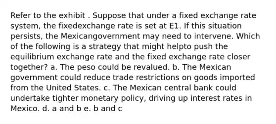 Refer to the exhibit . Suppose that under a fixed exchange rate system, the fixedexchange rate is set at E1. If this situation persists, the Mexicangovernment may need to intervene. Which of the following is a strategy that might helpto push the equilibrium exchange rate and the fixed exchange rate closer together? a. The peso could be revalued. b. The Mexican government could reduce trade restrictions on goods imported from the United States. c. The Mexican central bank could undertake tighter monetary policy, driving up interest rates in Mexico. d. a and b e. b and c