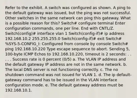 Refer to the exhibit. A switch was configured as shown. A ping to the default gateway was issued, but the ping was not successful. Other switches in the same network can ping this gateway. What is a possible reason for this? Switch# configure terminal Enter configuration commands, one per line. End with CNTL/Z. Switch(config)# interface vlan 1 Switch(config-if)# ip address 192.168.10.2 255.255.255.0 Switch(config-if)# exit Switch# %SYS-5-CONFIG_I: Configured from console by console Switch# ping 192.168.10.220 Type escape sequence to abort. Sending 5, 100-byte ICMP Echos to 192.168.10.220, timeout is 2 seconds: . . . . . Success rate is 0 percent (0/5) a. The VLAN IP address and the default gateway IP address are not in the same network. b. The local DNS server is not functioning correctly. c. The no shutdown command was not issued for VLAN 1. d. The ip default-gateway command has to be issued in the VLAN interface configuration mode. e. The default gateway address must be 192.168.10.1.