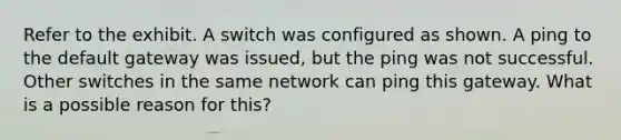 Refer to the exhibit. A switch was configured as shown. A ping to the default gateway was issued, but the ping was not successful. Other switches in the same network can ping this gateway. What is a possible reason for this?