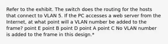 Refer to the exhibit. The switch does the routing for the hosts that connect to VLAN 5. If the PC accesses a web server from the Internet, at what point will a VLAN number be added to the frame? point E point B point D point A point C No VLAN number is added to the frame in this design.*