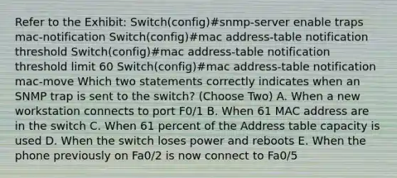 Refer to the Exhibit: Switch(config)#snmp-server enable traps mac-notification Switch(config)#mac address-table notification threshold Switch(config)#mac address-table notification threshold limit 60 Switch(config)#mac address-table notification mac-move Which two statements correctly indicates when an SNMP trap is sent to the switch? (Choose Two) A. When a new workstation connects to port F0/1 B. When 61 MAC address are in the switch C. When 61 percent of the Address table capacity is used D. When the switch loses power and reboots E. When the phone previously on Fa0/2 is now connect to Fa0/5