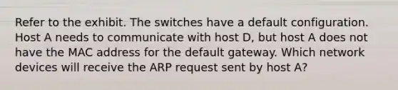 Refer to the exhibit. The switches have a default configuration. Host A needs to communicate with host D, but host A does not have the MAC address for the default gateway. Which network devices will receive the ARP request sent by host A?