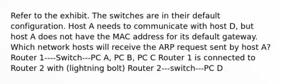 Refer to the exhibit. The switches are in their default configuration. Host A needs to communicate with host D, but host A does not have the MAC address for its default gateway. Which network hosts will receive the ARP request sent by host A? Router 1----Switch---PC A, PC B, PC C Router 1 is connected to Router 2 with (lightning bolt) Router 2---switch---PC D