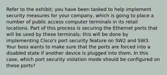 Refer to the exhibit; you have been tasked to help implement security measures for your company, which is going to place a number of public access computer terminals in its retail locations. Part of this process is securing the Ethernet ports that will be used by these terminals; this will be done by implementing Cisco's port security feature on SW2 and SW3. Your boss wants to make sure that the ports are forced into a disabled state if another device is plugged into them. In this case, which port security violation mode should be configured on these ports?