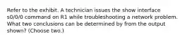 Refer to the exhibit. A technician issues the show interface s0/0/0 command on R1 while troubleshooting a network problem. What two conclusions can be determined by from the output shown? (Choose two.)