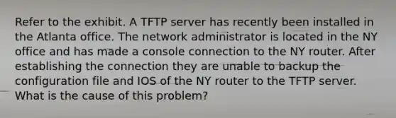 Refer to the exhibit. A TFTP server has recently been installed in the Atlanta office. The network administrator is located in the NY office and has made a console connection to the NY router. After establishing the connection they are unable to backup the configuration file and IOS of the NY router to the TFTP server. What is the cause of this problem?