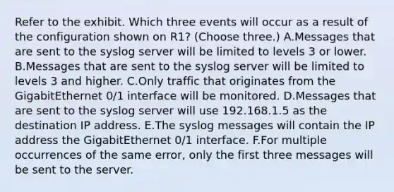 Refer to the exhibit. Which three events will occur as a result of the configuration shown on R1? (Choose three.) A.Messages that are sent to the syslog server will be limited to levels 3 or lower. B.Messages that are sent to the syslog server will be limited to levels 3 and higher. C.Only traffic that originates from the GigabitEthernet 0/1 interface will be monitored. D.Messages that are sent to the syslog server will use 192.168.1.5 as the destination IP address. E.The syslog messages will contain the IP address the GigabitEthernet 0/1 interface. F.For multiple occurrences of the same error, only the first three messages will be sent to the server.