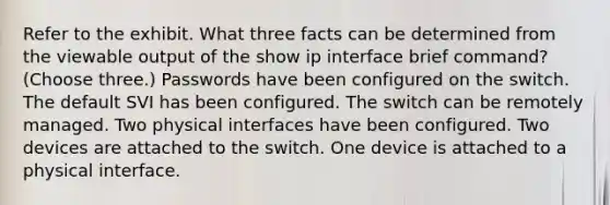 Refer to the exhibit. What three facts can be determined from the viewable output of the show ip interface brief command? (Choose three.) Passwords have been configured on the switch. The default SVI has been configured. The switch can be remotely managed. Two physical interfaces have been configured. Two devices are attached to the switch. One device is attached to a physical interface.