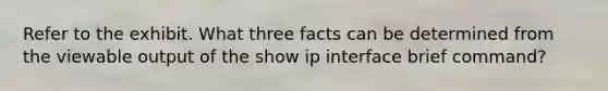 Refer to the exhibit. What three facts can be determined from the viewable output of the show ip interface brief command?