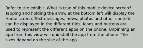 Refer to the exhibit. What is true of this mobile device screen? Tapping and holding the arrow at the bottom left will display the Home screen. Text messages, news, photos and other content can be displayed in the different tiles. Icons and buttons are used to represent the different apps on the phone. Unpinning an app from this view will uninstall the app from the phone. Tile sizes depend on the size of the app