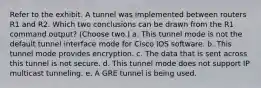 Refer to the exhibit. A tunnel was implemented between routers R1 and R2. Which two conclusions can be drawn from the R1 command output? (Choose two.) a. This tunnel mode is not the default tunnel interface mode for Cisco IOS software. b. This tunnel mode provides encryption. c. The data that is sent across this tunnel is not secure. d. This tunnel mode does not support IP multicast tunneling. e. A GRE tunnel is being used.